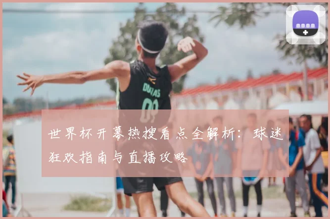 世界杯开幕热搜看点全解析:球迷狂欢指南与直播攻略