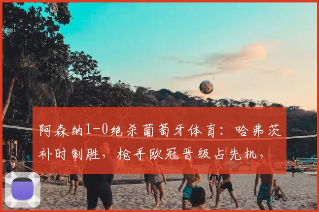 阿森纳1-0绝杀葡萄牙体育:哈弗茨补时制胜,枪手欧冠晋级占先机,赛后战术深度解析
