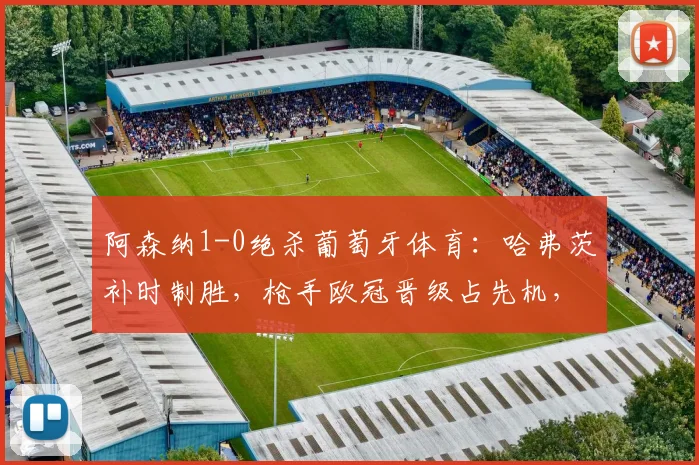 阿森纳1-0绝杀葡萄牙体育：哈弗茨补时制胜，枪手欧冠晋级占先机，赛后战术深度解析