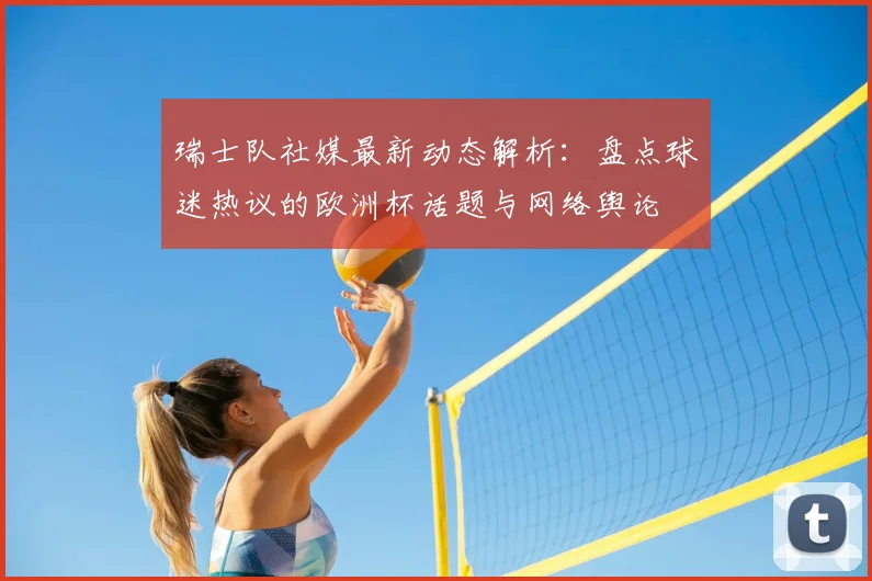 瑞士队社媒最新动态解析：盘点球迷热议的欧洲杯话题与网络舆论