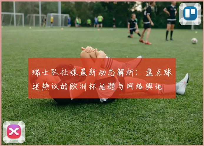 瑞士队社媒最新动态解析:盘点球迷热议的欧洲杯话题与网络舆论
